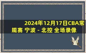 2024年12月17日CBA常规赛 宁波 - 北控 全场录像